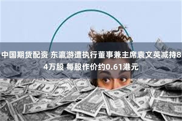 中国期货配资 东瀛游遭执行董事兼主席袁文英减持84万股 每股作价约0.61港元