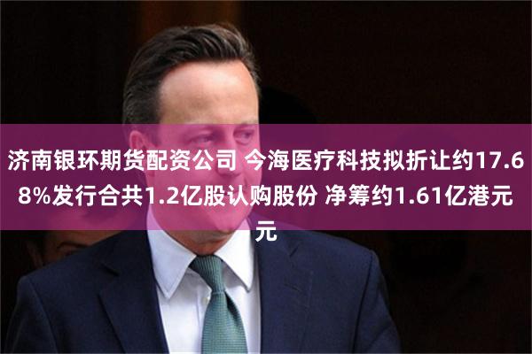 济南银环期货配资公司 今海医疗科技拟折让约17.68%发行合共1.2亿股认购股份 净筹约1.61亿港元