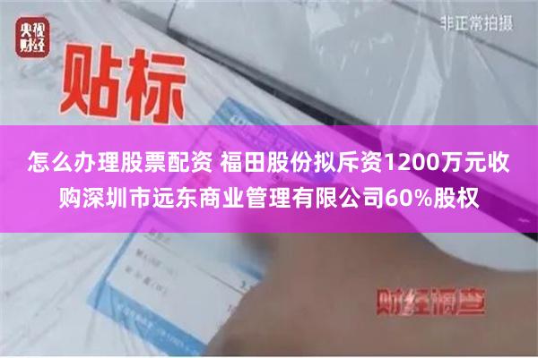 怎么办理股票配资 福田股份拟斥资1200万元收购深圳市远东商业管理有限公司60%股权