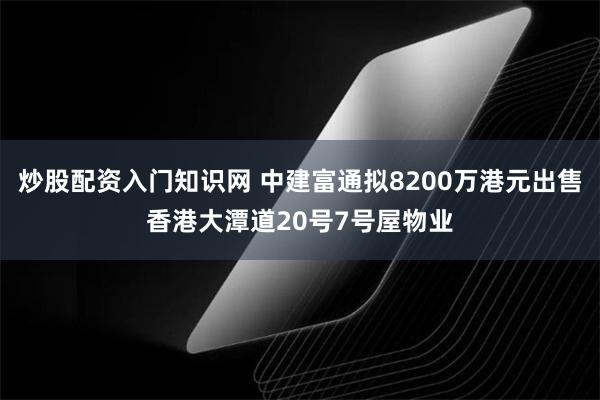 炒股配资入门知识网 中建富通拟8200万港元出售香港大潭道20号7号屋物业