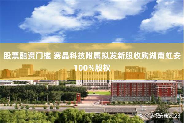股票融资门槛 赛晶科技附属拟发新股收购湖南虹安100%股权