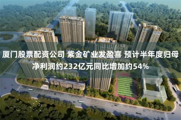 厦门股票配资公司 紫金矿业发盈喜 预计半年度归母净利润约232亿元同比增加约54%