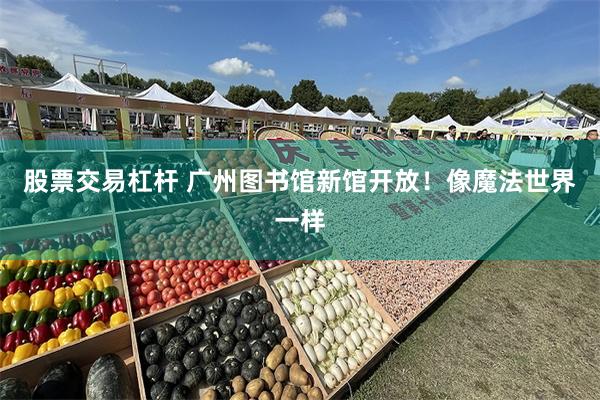 股票交易杠杆 广州图书馆新馆开放！像魔法世界一样
