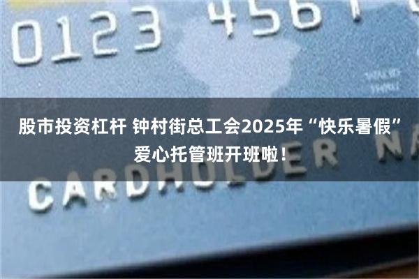 股市投资杠杆 钟村街总工会2025年“快乐暑假”爱心托管班开班啦！