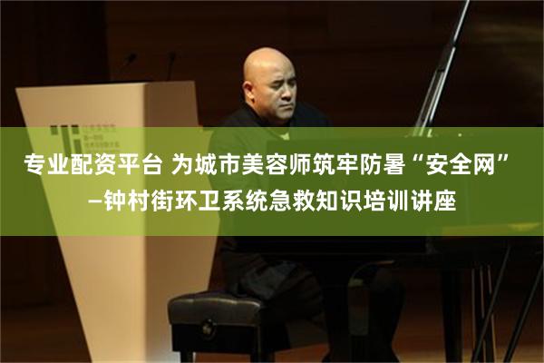 专业配资平台 为城市美容师筑牢防暑“安全网” —钟村街环卫系统急救知识培训讲座