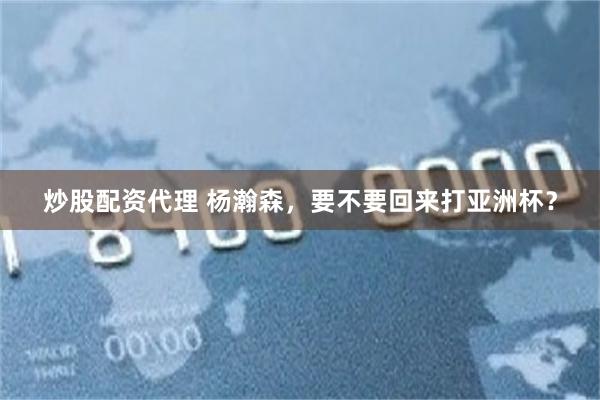 炒股配资代理 杨瀚森，要不要回来打亚洲杯？