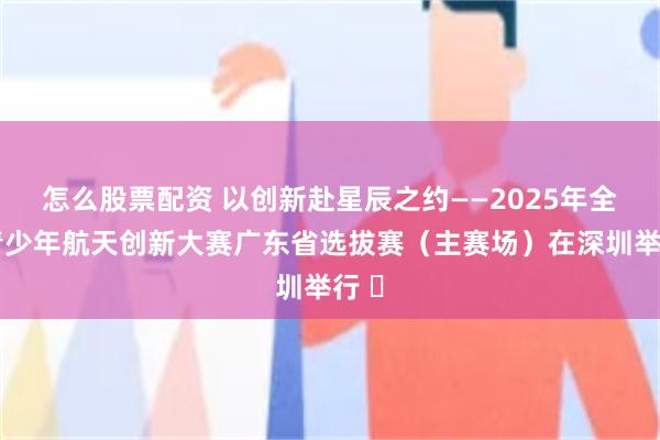 怎么股票配资 以创新赴星辰之约——2025年全国青少年航天创新大赛广东省选拔赛（主赛场）在深圳举行 ​