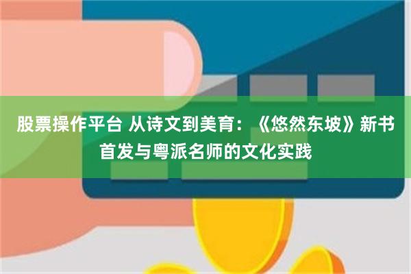 股票操作平台 从诗文到美育：《悠然东坡》新书首发与粤派名师的文化实践
