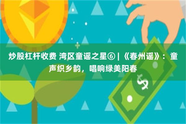 炒股杠杆收费 湾区童谣之星⑥ | 《春州谣》：童声织乡韵，唱响绿美阳春