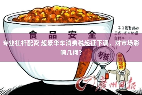 专业杠杆配资 超豪华车消费税起征下调，对市场影响几何？