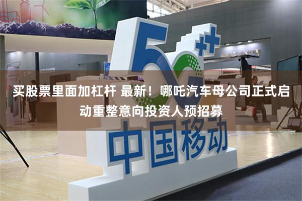 买股票里面加杠杆 最新！哪吒汽车母公司正式启动重整意向投资人预招募