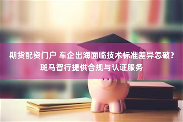 期货配资门户 车企出海面临技术标准差异怎破？斑马智行提供合规与认证服务