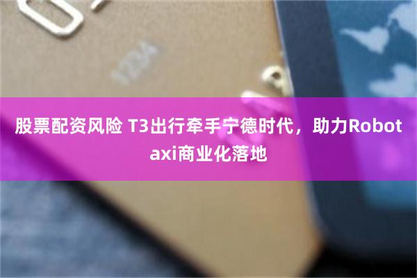 股票配资风险 T3出行牵手宁德时代，助力Robotaxi商业化落地
