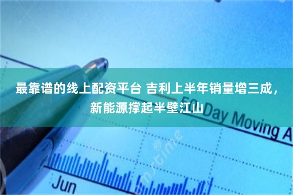 最靠谱的线上配资平台 吉利上半年销量增三成，新能源撑起半壁江山