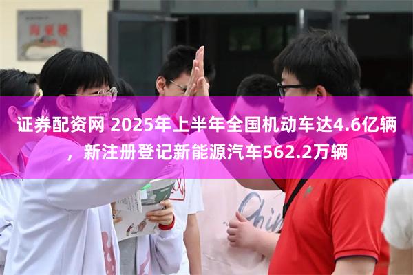 证券配资网 2025年上半年全国机动车达4.6亿辆，新注册登记新能源汽车562.2万辆