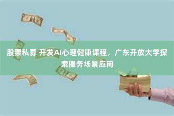 股票私募 开发AI心理健康课程，广东开放大学探索服务场景应用