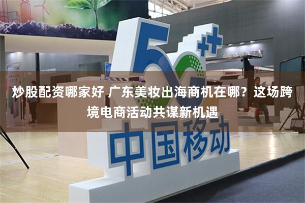 炒股配资哪家好 广东美妆出海商机在哪？这场跨境电商活动共谋新机遇
