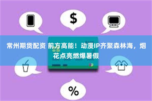 常州期货配资 前方高能！动漫IP齐聚森林海，烟花点亮燃爆暑假