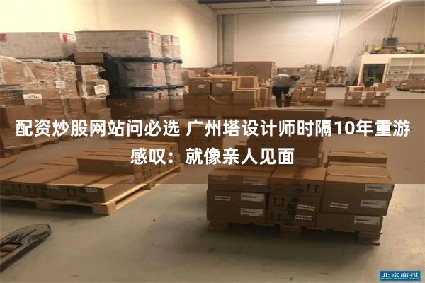 配资炒股网站问必选 广州塔设计师时隔10年重游感叹：就像亲人见面