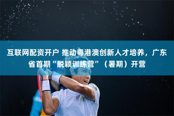互联网配资开户 推动粤港澳创新人才培养，广东省首期“脱颖训练营”（暑期）开营