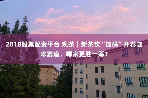 2018股票配资平台 观茶｜新茶饮“加码”开卷咖啡赛道，哪家更胜一筹？