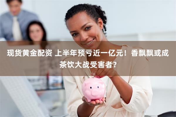 现货黄金配资 上半年预亏近一亿元！香飘飘或成茶饮大战受害者？