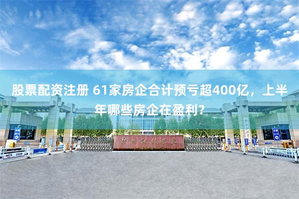 股票配资注册 61家房企合计预亏超400亿，上半年哪些房企在盈利？