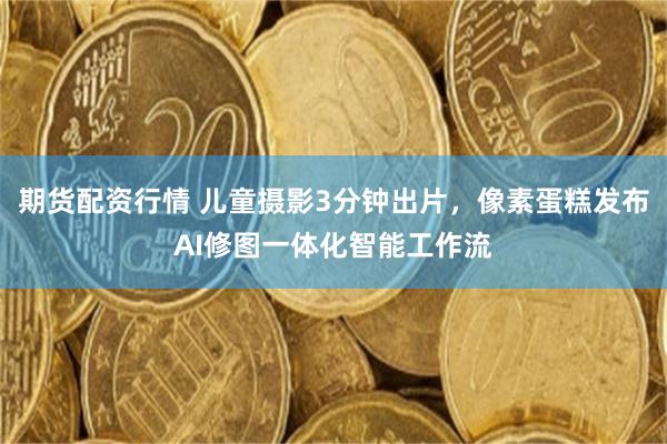 期货配资行情 儿童摄影3分钟出片，像素蛋糕发布AI修图一体化智能工作流