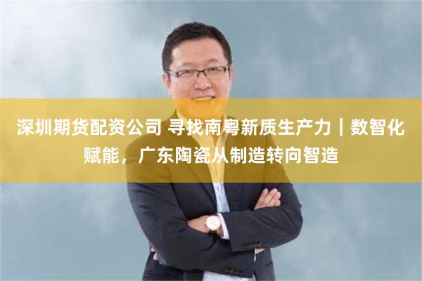 深圳期货配资公司 寻找南粤新质生产力｜数智化赋能，广东陶瓷从制造转向智造