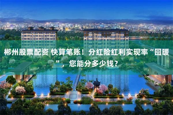 郴州股票配资 快算笔账！分红险红利实现率“回暖”，您能分多少钱？