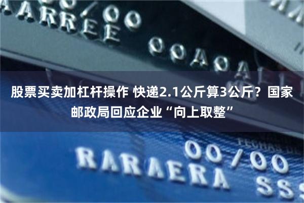 股票买卖加杠杆操作 快递2.1公斤算3公斤？国家邮政局回应企业“向上取整”
