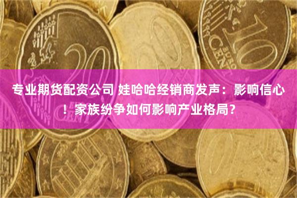 专业期货配资公司 娃哈哈经销商发声：影响信心！家族纷争如何影响产业格局？