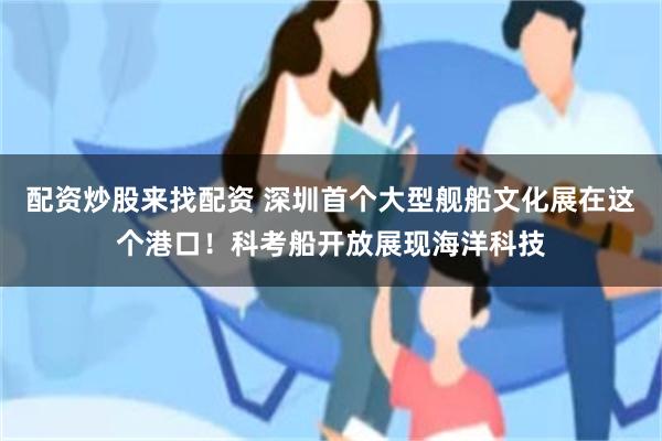 配资炒股来找配资 深圳首个大型舰船文化展在这个港口！科考船开放展现海洋科技