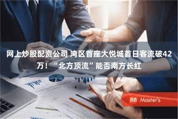 网上炒股配资公司 湾区首座大悦城首日客流破42万！“北方顶流”能否南方长红