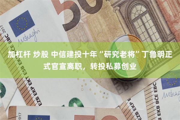 加杠杆 炒股 中信建投十年“研究老将”丁鲁明正式官宣离职，转投私募创业
