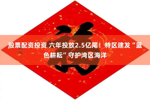 股票配资投资 六年投放2.5亿尾！特区建发“蓝色耕耘”守护湾区海洋