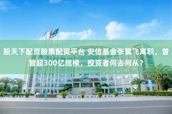 股天下配资股票配资平台 安信基金张翼飞离职，曾管超300亿规模，投资者何去何从？