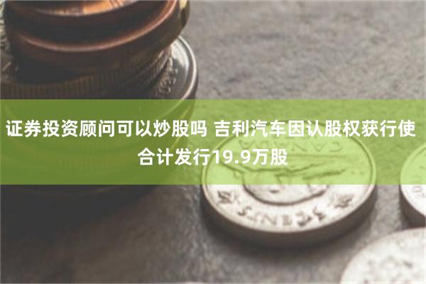 证券投资顾问可以炒股吗 吉利汽车因认股权获行使 合计发行19.9万股