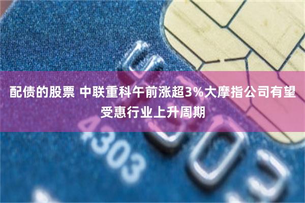 配债的股票 中联重科午前涨超3%大摩指公司有望受惠行业上升周期