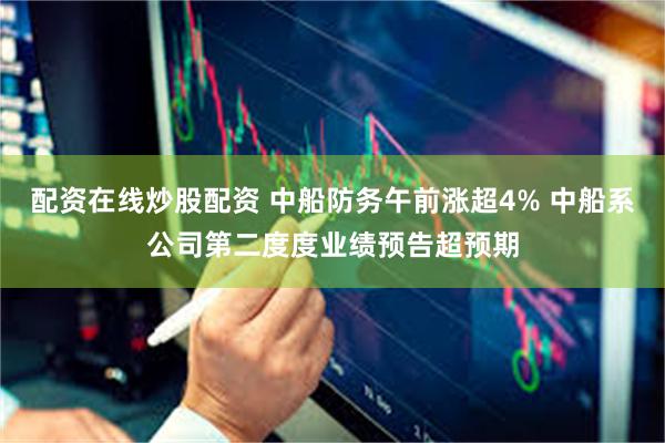 配资在线炒股配资 中船防务午前涨超4% 中船系公司第二度度业绩预告超预期