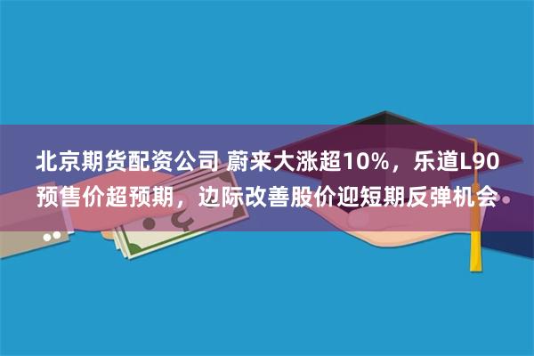 北京期货配资公司 蔚来大涨超10%，乐道L90预售价超预期，边际改善股价迎短期反弹机会