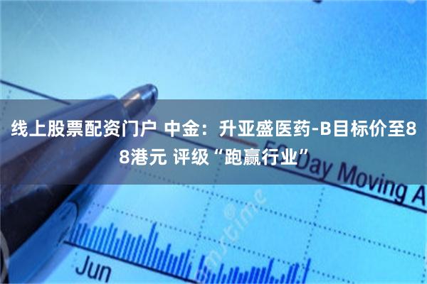 线上股票配资门户 中金：升亚盛医药-B目标价至88港元 评级“跑赢行业”