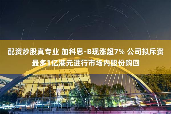 配资炒股真专业 加科思-B现涨超7% 公司拟斥资最多1亿港元进行市场内股份购回
