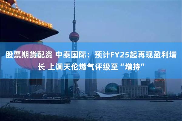 股票期货配资 中泰国际：预计FY25起再现盈利增长 上调天伦燃气评级至“增持”