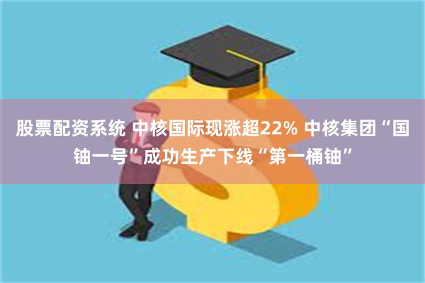 股票配资系统 中核国际现涨超22% 中核集团“国铀一号”成功生产下线“第一桶铀”