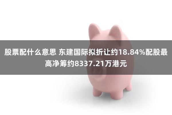 股票配什么意思 东建国际拟折让约18.84%配股最高净筹约8337.21万港元