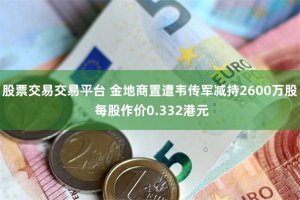 股票交易交易平台 金地商置遭韦传军减持2600万股 每股作价0.332港元