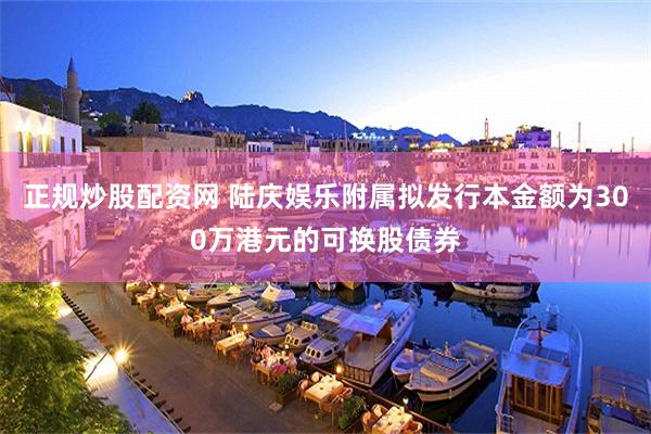 正规炒股配资网 陆庆娱乐附属拟发行本金额为300万港元的可换股债券