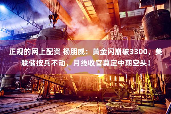 正规的网上配资 杨朋威：黄金闪崩破3300，美联储按兵不动，月线收官奠定中期空头！