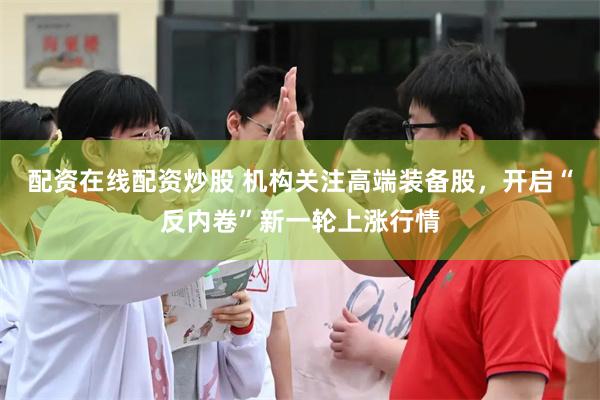 配资在线配资炒股 机构关注高端装备股，开启“反内卷”新一轮上涨行情